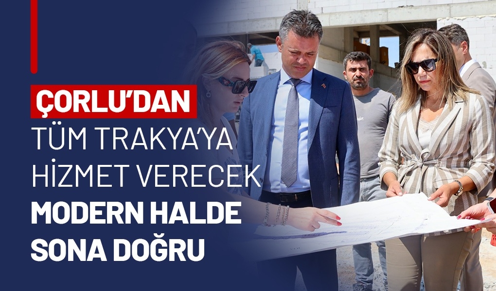 ÇORLU’DAN TÜM TRAKYA’YA HİZMET VERECEK MODERN HALDE SONA DOĞRU